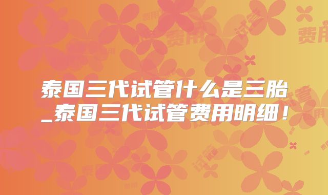 泰国三代试管什么是三胎_泰国三代试管费用明细!