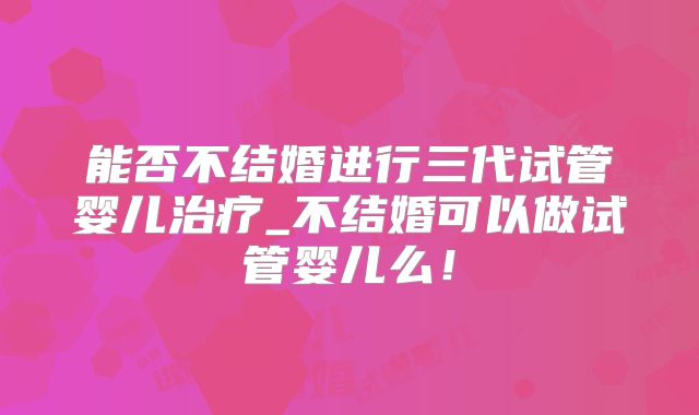 能否不结婚进行三代试管婴儿治疗_不结婚可以做试管婴儿么！