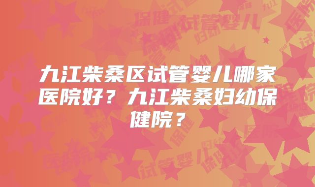 九江柴桑区试管婴儿哪家医院好？九江柴桑妇幼保健院？