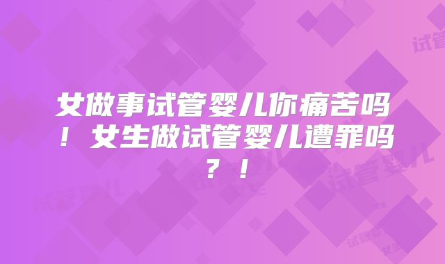女做事试管婴儿你痛苦吗！女生做试管婴儿遭罪吗？！