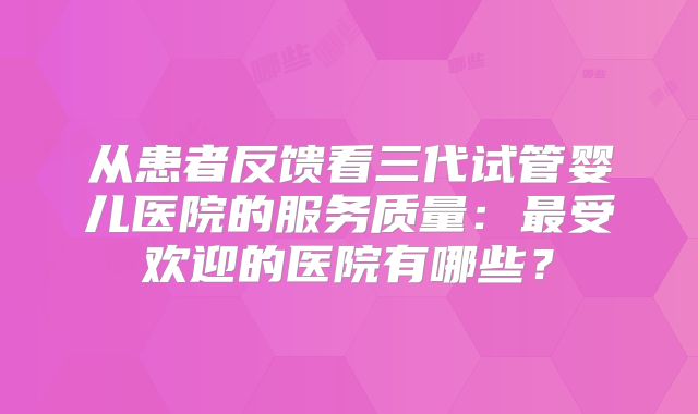 从患者反馈看三代试管婴儿医院的服务质量：最受欢迎的医院有哪些？