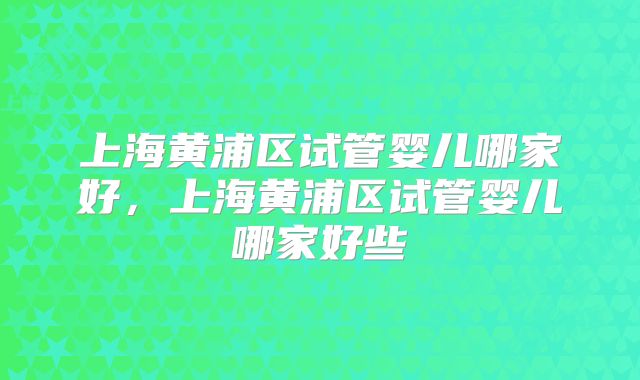 上海黄浦区试管婴儿哪家好，上海黄浦区试管婴儿哪家好些