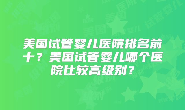 美国试管婴儿医院排名前十？美国试管婴儿哪个医院比较高级别？