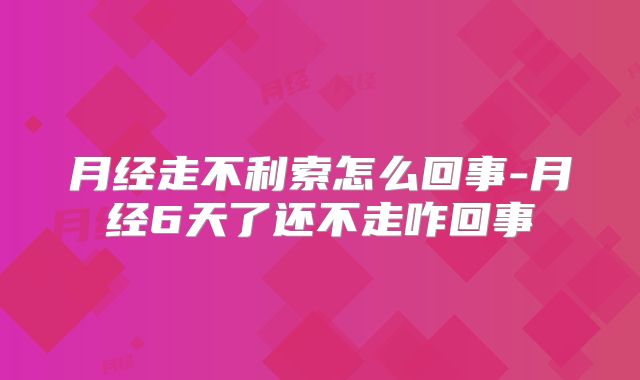 月经走不利索怎么回事-月经6天了还不走咋回事