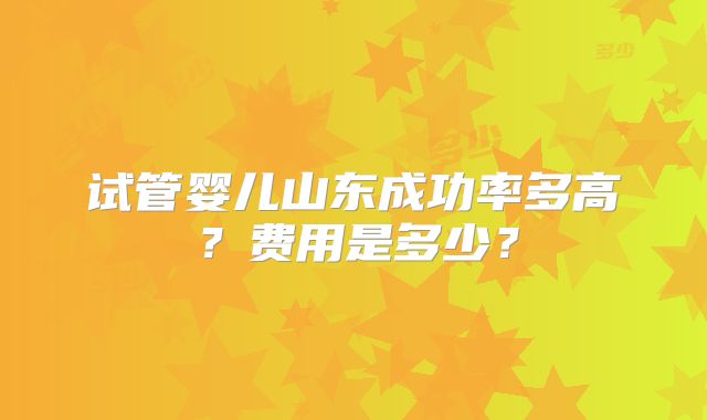 试管婴儿山东成功率多高?费用是多少?