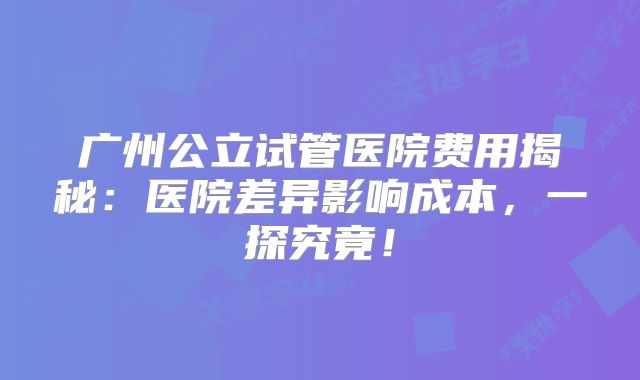 广州公立试管医院费用揭秘：医院差异影响成本，一探究竟！