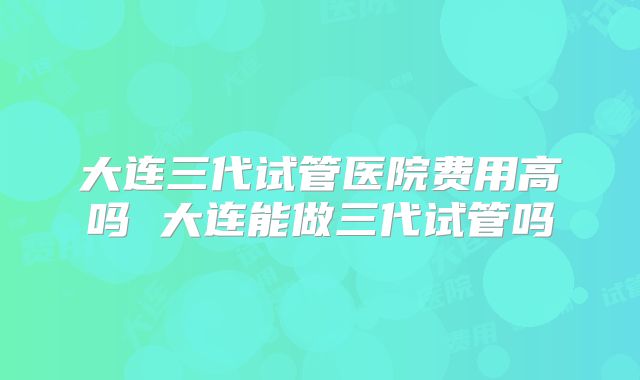 大连三代试管医院费用高吗 大连能做三代试管吗