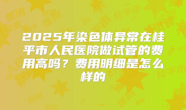 2025年染色体异常在桂平市人民医院做试管的费用高吗？费用明细是怎么样的