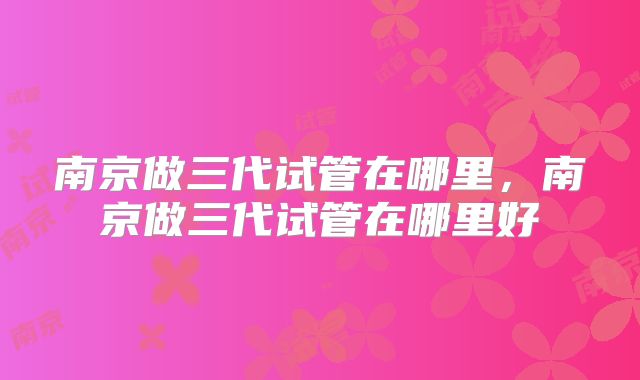 南京做三代试管在哪里,南京做三代试管在哪里好