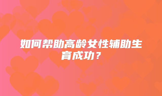如何帮助高龄女性辅助生育成功？