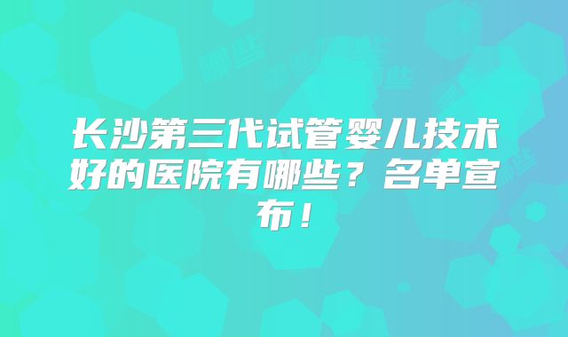 长沙第三代试管婴儿技术好的医院有哪些？名单宣布！