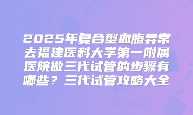 2025年复合型血脂异常去福建医科大学第一附属医院做三代试管的步骤有哪些？三代试管攻略大全