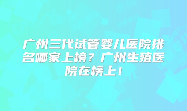 广州三代试管婴儿医院排名哪家上榜？广州生殖医院在榜上！