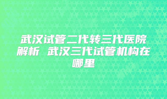 武汉试管二代转三代医院解析 武汉三代试管机构在哪里