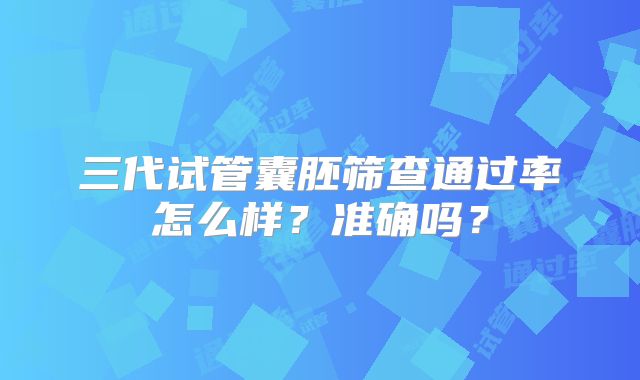 三代试管囊胚筛查通过率怎么样?准确吗?
