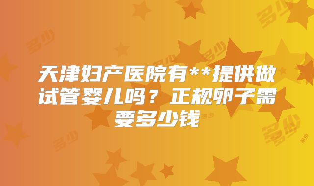 天津妇产医院有**提供做试管婴儿吗?正规卵子需要多少钱