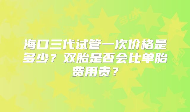 海口三代试管一次价格是多少？双胎是否会比单胎费用贵？