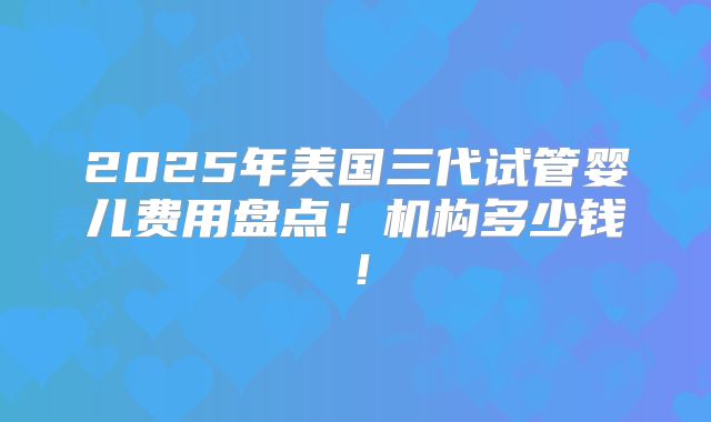 2025年美国三代试管婴儿费用盘点！机构多少钱！