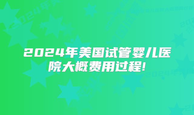 2024年美国试管婴儿医院大概费用过程!