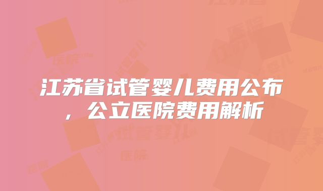 江苏省试管婴儿费用公布，公立医院费用解析