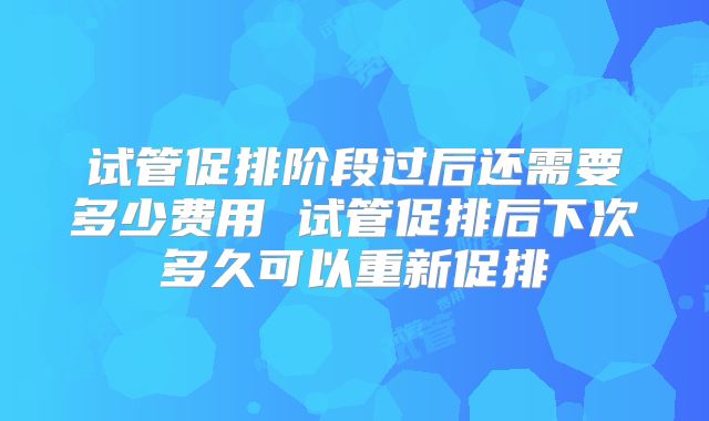 试管促排阶段过后还需要多少费用 试管促排后下次多久可以重新促排
