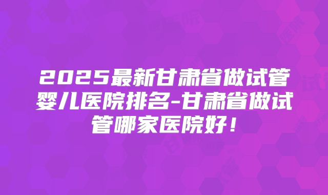 2025最新甘肃省做试管婴儿医院排名-甘肃省做试管哪家医院好!