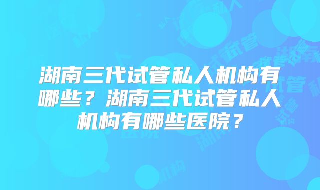 湖南三代试管私人机构有哪些？湖南三代试管私人机构有哪些医院？