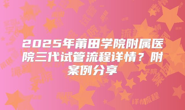 2025年莆田学院附属医院三代试管流程详情?附案例分享