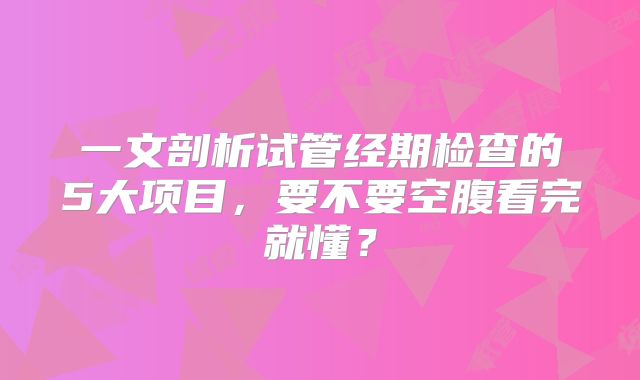 一文剖析试管经期检查的5大项目,要不要空腹看完就懂?