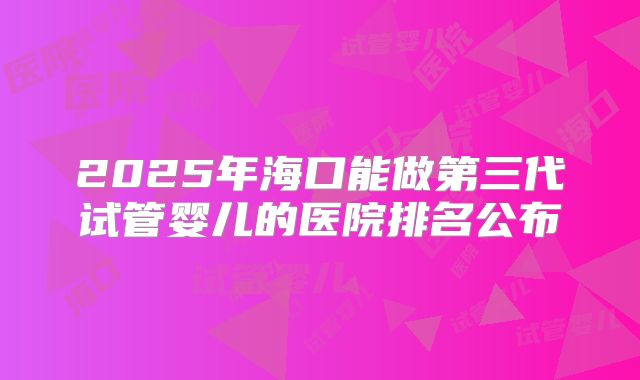 2025年海口能做第三代试管婴儿的医院排名公布