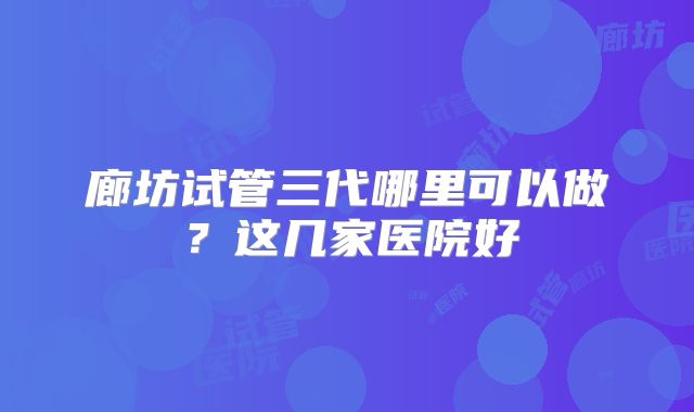 廊坊试管三代哪里可以做?这几家医院好