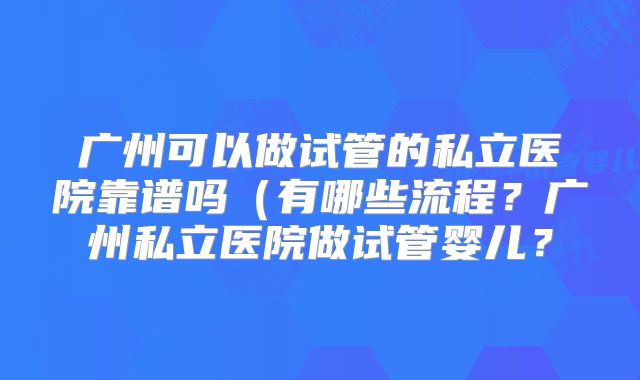 广州可以做试管的私立医院靠谱吗(有哪些流程?广州私立医院做试管婴儿?