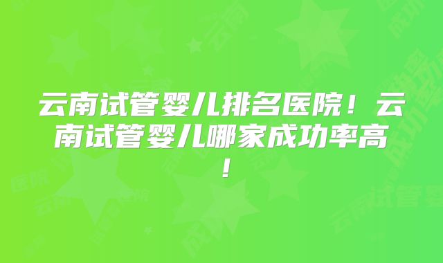 云南试管婴儿排名医院!云南试管婴儿哪家成功率高!