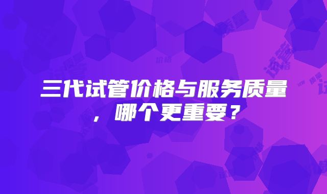 三代试管价格与服务质量，哪个更重要？