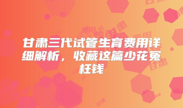 甘肃三代试管生育费用详细解析,收藏这篇少花冤枉钱