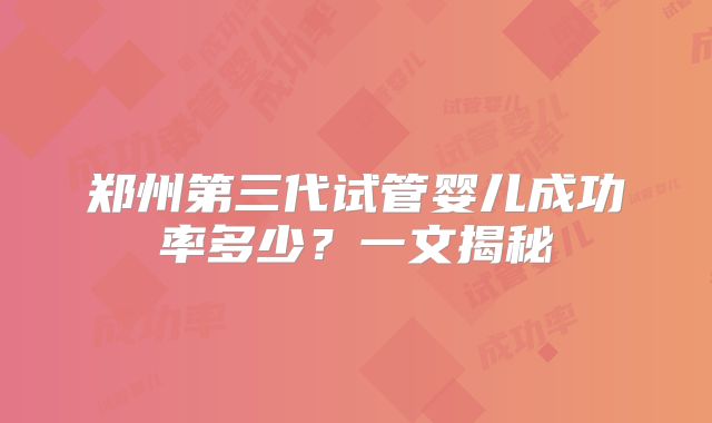 郑州第三代试管婴儿成功率多少?一文揭秘