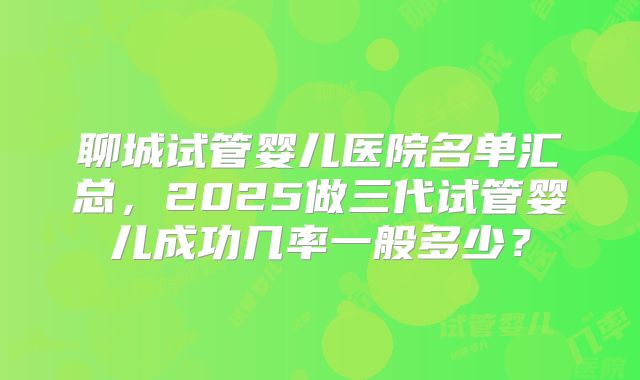 聊城试管婴儿医院名单汇总，2025做三代试管婴儿成功几率一般多少？