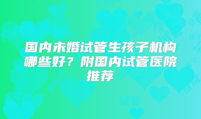 国内未婚试管生孩子机构哪些好?附国内试管医院推荐