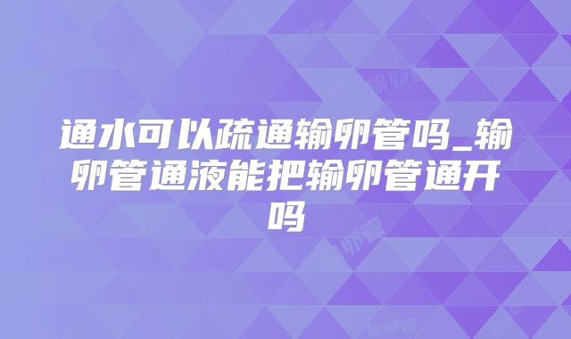 通水可以疏通输卵管吗_输卵管通液能把输卵管通开吗
