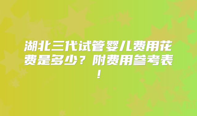 湖北三代试管婴儿费用花费是多少?附费用参考表!