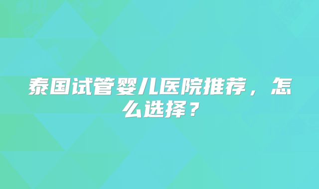 泰国试管婴儿医院推荐，怎么选择？