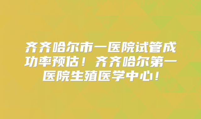 齐齐哈尔市一医院试管成功率预估！齐齐哈尔第一医院生殖医学中心！