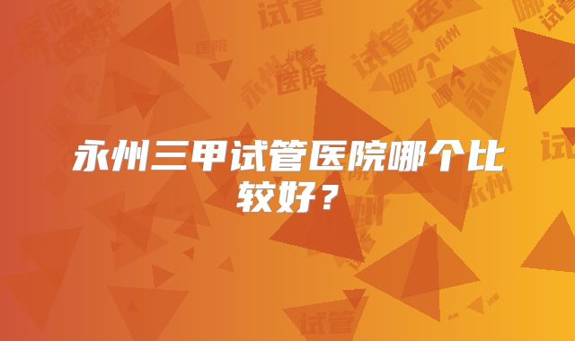 永州三甲试管医院哪个比较好？