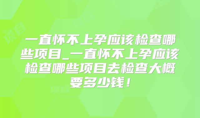 一直怀不上孕应该检查哪些项目_一直怀不上孕应该检查哪些项目去检查大概要多少钱！