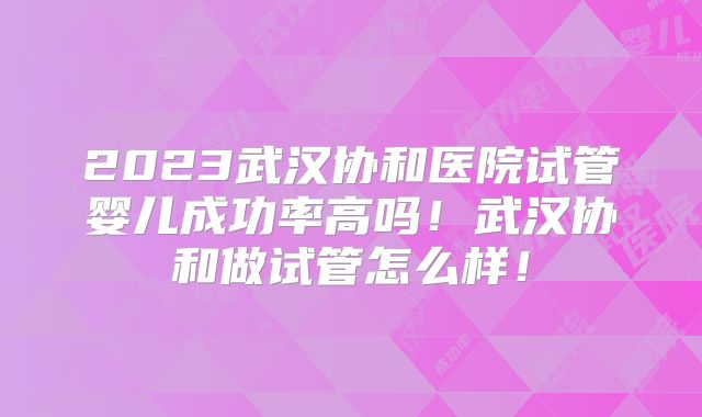 2023武汉协和医院试管婴儿成功率高吗！武汉协和做试管怎么样！