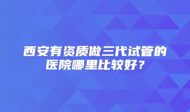 西安有资质做三代试管的医院哪里比较好?
