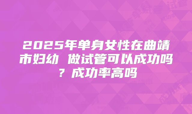 2025年单身女性在曲靖市妇幼 做试管可以成功吗?成功率高吗