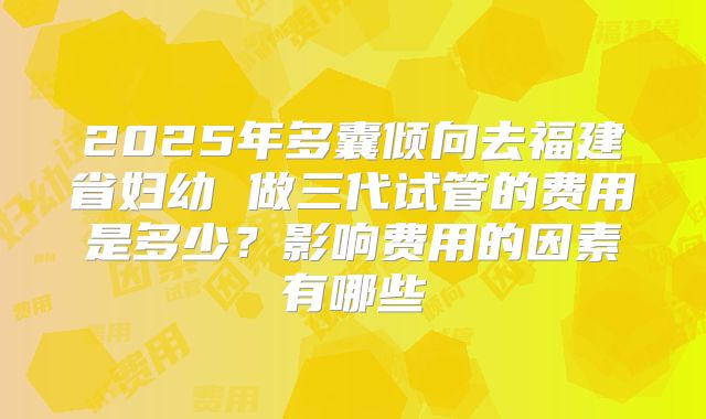 2025年多囊倾向去福建省妇幼 做三代试管的费用是多少？影响费用的因素有哪些