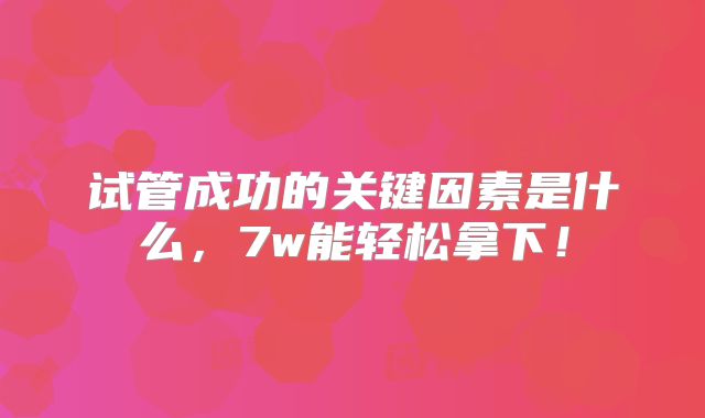试管成功的关键因素是什么,7w能轻松拿下!