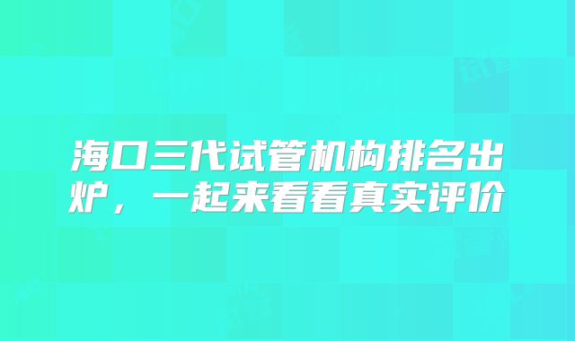 海口三代试管机构排名出炉,一起来看看真实评价